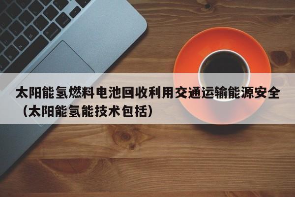 太阳能氢燃料电池回收利用交通运输能源安全（太阳能氢能技术包括）
