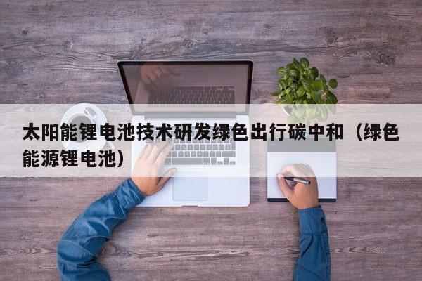 太阳能锂电池技术研发绿色出行碳中和（绿色能源锂电池）