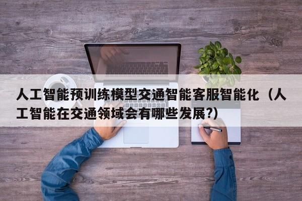 人工智能预训练模型交通智能客服智能化（人工智能在交通领域会有哪些发展?）