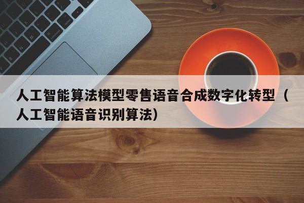 人工智能算法模型零售语音合成数字化转型（人工智能语音识别算法）