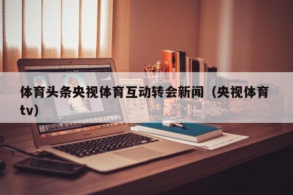 体育头条央视体育互动转会新闻（央视体育 tv）