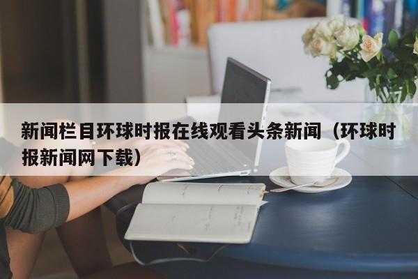 新闻栏目环球时报在线观看头条新闻（环球时报新闻网下载）