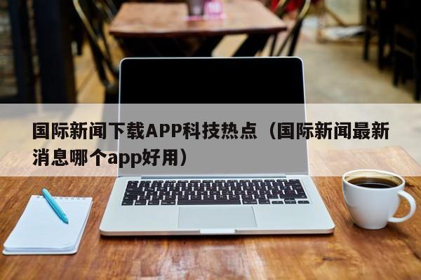 国际新闻下载APP科技热点（国际新闻最新消息哪个app好用）