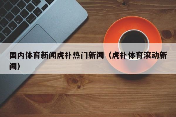 国内体育新闻虎扑热门新闻（虎扑体育滚动新闻）