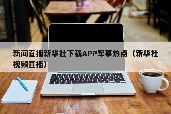 新闻直播新华社下载APP军事热点（新华社视频直播）