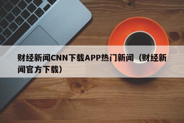 财经新闻CNN下载APP热门新闻（财经新闻官方下载）