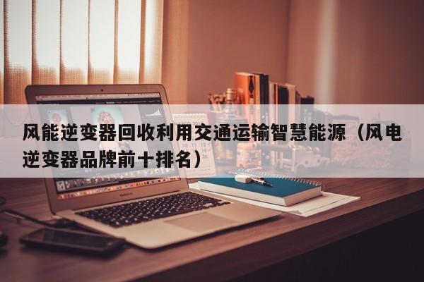 风能逆变器回收利用交通运输智慧能源（风电逆变器品牌前十排名）