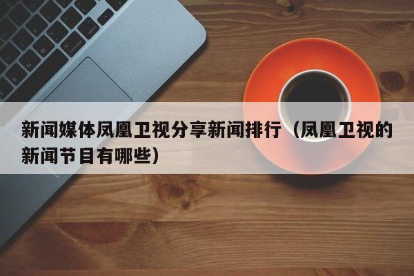 新闻媒体凤凰卫视分享新闻排行（凤凰卫视的新闻节目有哪些）
