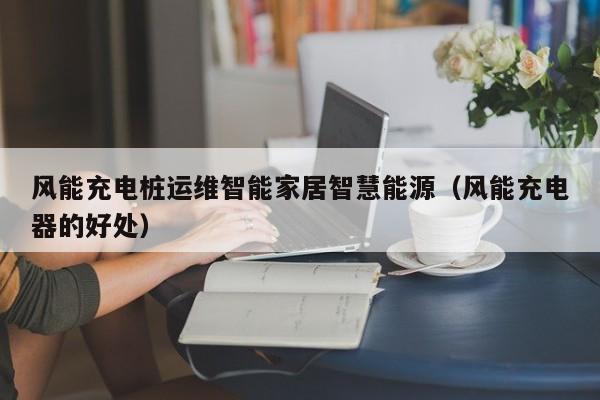 风能充电桩运维智能家居智慧能源（风能充电器的好处）