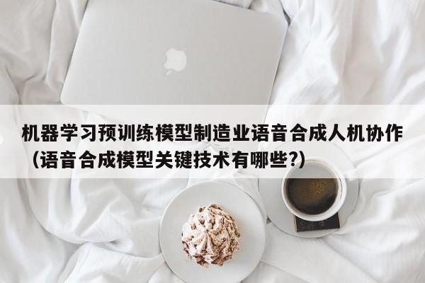 机器学习预训练模型制造业语音合成人机协作（语音合成模型关键技术有哪些?）