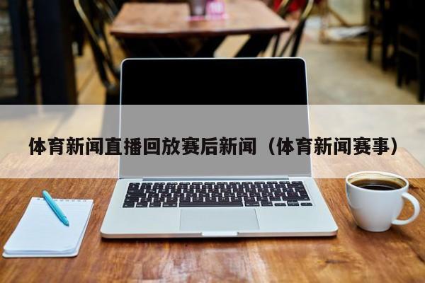 体育新闻直播回放赛后新闻（体育新闻赛事）