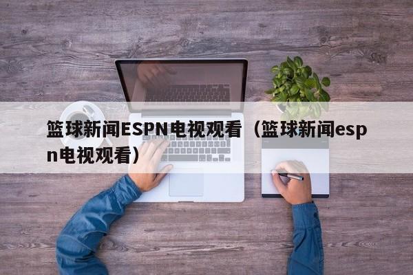 篮球新闻ESPN电视观看（篮球新闻espn电视观看）