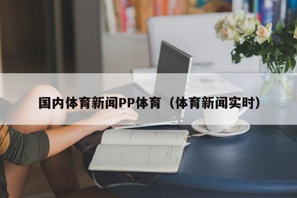 国内体育新闻PP体育（体育新闻实时）