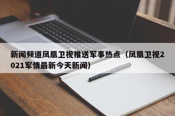 新闻频道凤凰卫视推送军事热点（凤凰卫视2021军情最新今天新闻）
