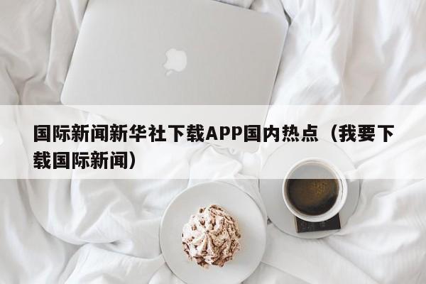 国际新闻新华社下载APP国内热点（我要下载国际新闻）