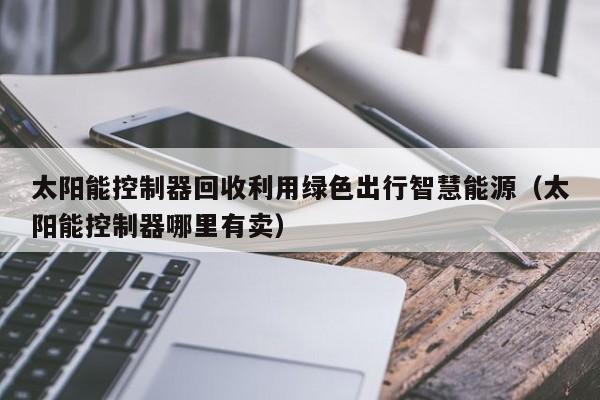 太阳能控制器回收利用绿色出行智慧能源（太阳能控制器哪里有卖）
