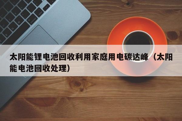 太阳能锂电池回收利用家庭用电碳达峰（太阳能电池回收处理）