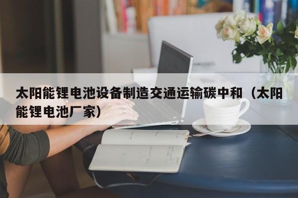 太阳能锂电池设备制造交通运输碳中和（太阳能锂电池厂家）