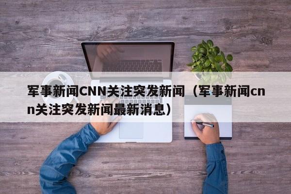 军事新闻CNN关注突发新闻（军事新闻cnn关注突发新闻最新消息）