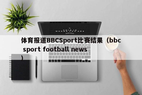 体育报道BBCSport比赛结果（bbc sport football news）