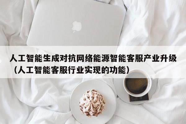 人工智能生成对抗网络能源智能客服产业升级（人工智能客服行业实现的功能）