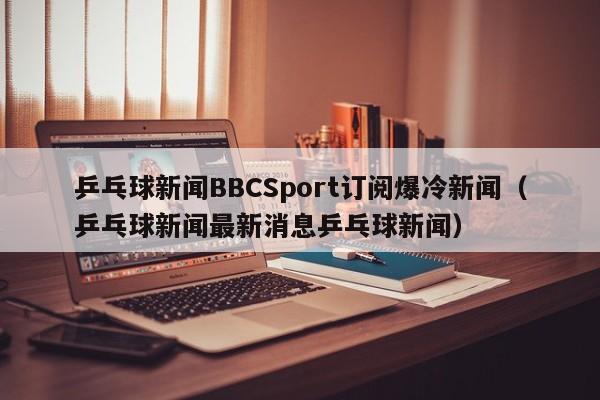 乒乓球新闻BBCSport订阅爆冷新闻（乒乓球新闻最新消息乒乓球新闻）