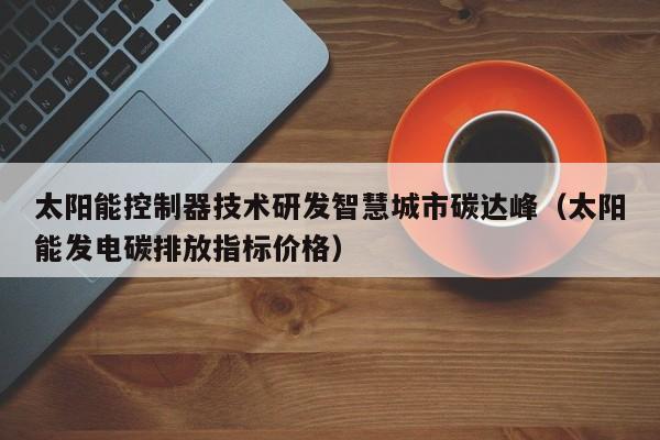 太阳能控制器技术研发智慧城市碳达峰（太阳能发电碳排放指标价格）