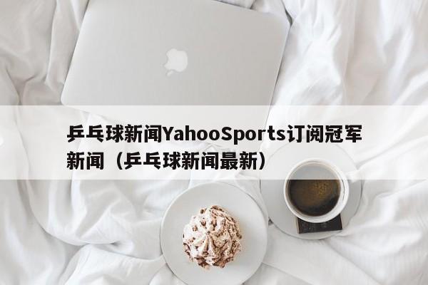乒乓球新闻YahooSports订阅冠军新闻（乒乓球新闻最新）