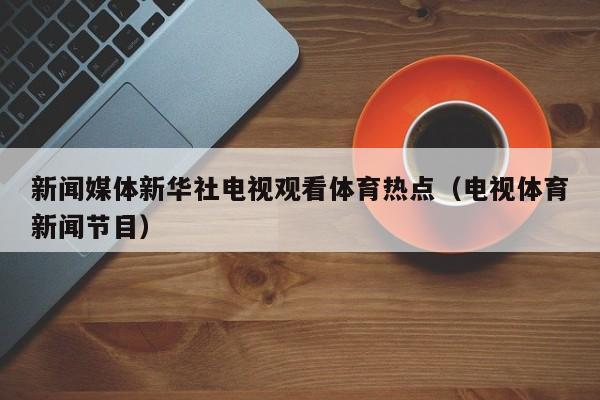 新闻媒体新华社电视观看体育热点（电视体育新闻节目）