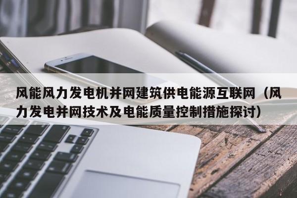 风能风力发电机并网建筑供电能源互联网（风力发电并网技术及电能质量控制措施探讨）