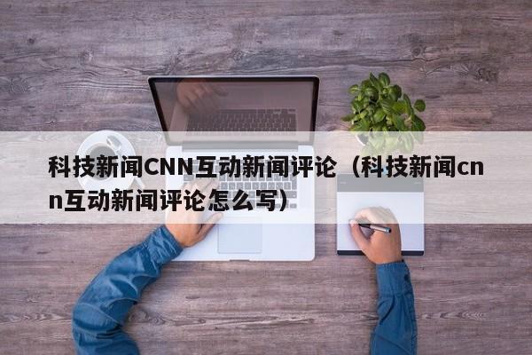 科技新闻CNN互动新闻评论（科技新闻cnn互动新闻评论怎么写）