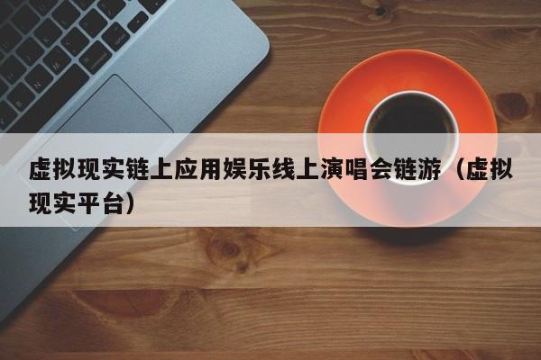 虚拟现实链上应用娱乐线上演唱会链游（虚拟现实平台）