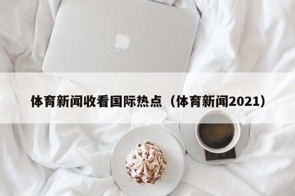 体育新闻收看国际热点（体育新闻2021）
