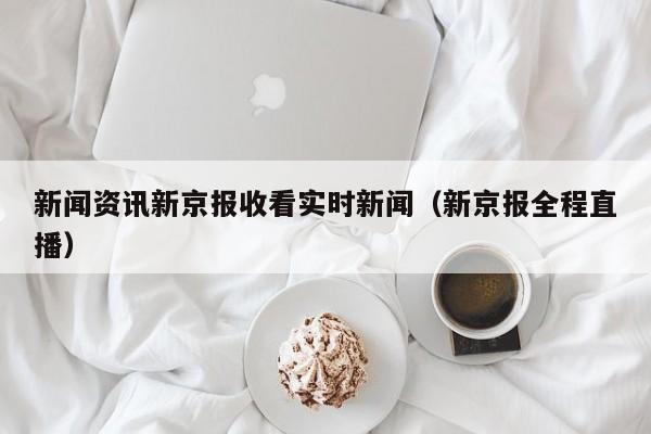 新闻资讯新京报收看实时新闻（新京报全程直播）