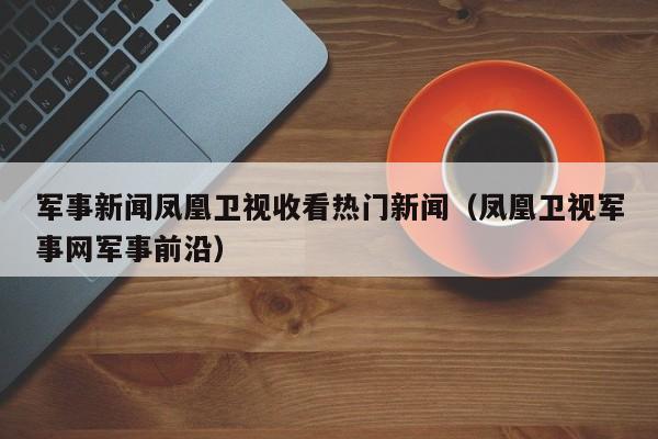 军事新闻凤凰卫视收看热门新闻（凤凰卫视军事网军事前沿）