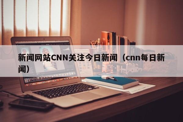 新闻网站CNN关注今日新闻（cnn每日新闻）