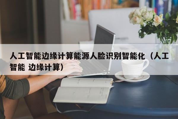 人工智能边缘计算能源人脸识别智能化（人工智能 边缘计算）