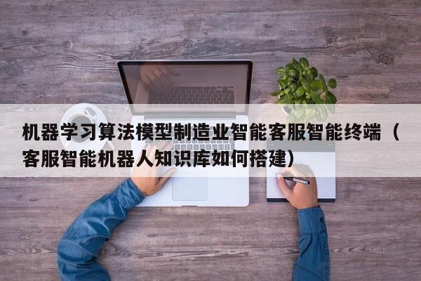 机器学习算法模型制造业智能客服智能终端（客服智能机器人知识库如何搭建）