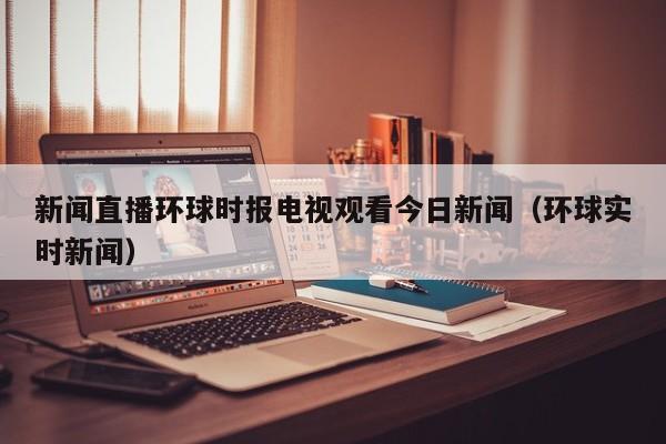 新闻直播环球时报电视观看今日新闻（环球实时新闻）
