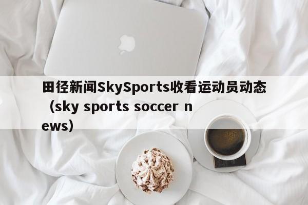 田径新闻SkySports收看运动员动态（sky sports soccer news）
