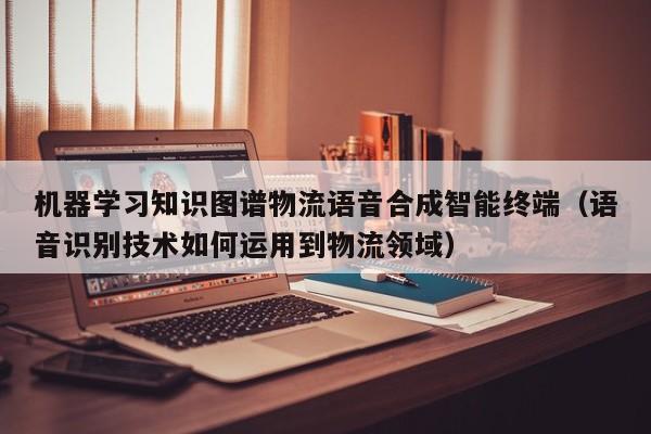 机器学习知识图谱物流语音合成智能终端（语音识别技术如何运用到物流领域）