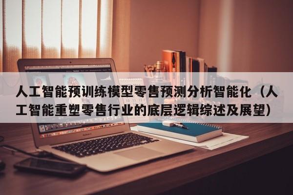 人工智能预训练模型零售预测分析智能化（人工智能重塑零售行业的底层逻辑综述及展望）