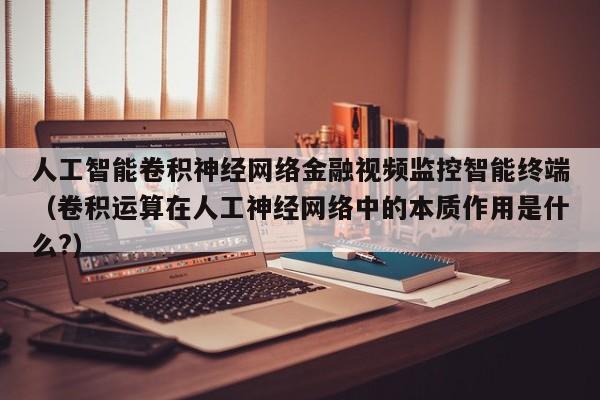 人工智能卷积神经网络金融视频监控智能终端（卷积运算在人工神经网络中的本质作用是什么?）