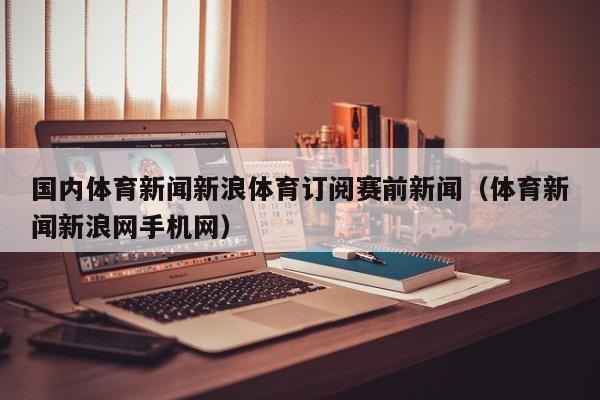 国内体育新闻新浪体育订阅赛前新闻（体育新闻新浪网手机网）