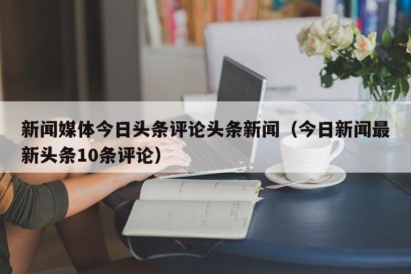 新闻媒体今日头条评论头条新闻（今日新闻最新头条10条评论）