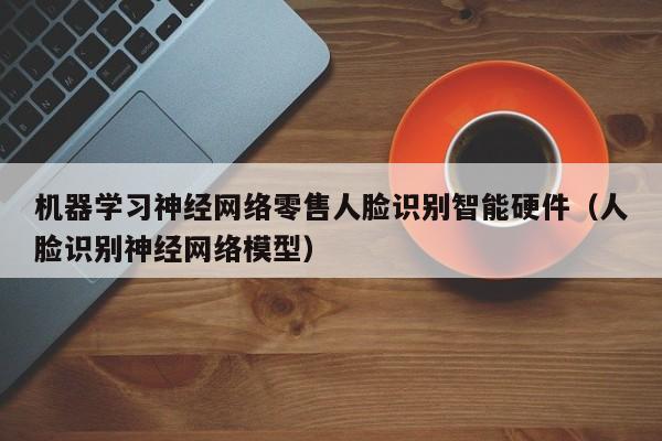 机器学习神经网络零售人脸识别智能硬件（人脸识别神经网络模型）