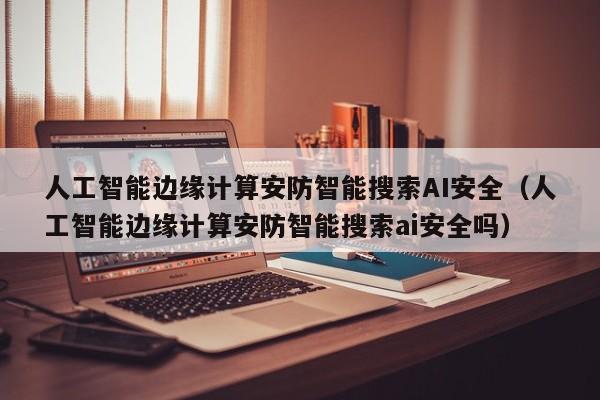 人工智能边缘计算安防智能搜索AI安全（人工智能边缘计算安防智能搜索ai安全吗）
