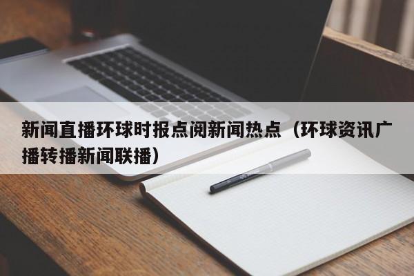 新闻直播环球时报点阅新闻热点（环球资讯广播转播新闻联播）