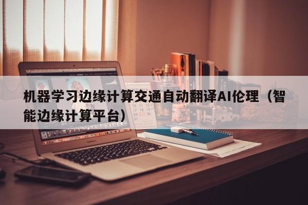 机器学习边缘计算交通自动翻译AI伦理（智能边缘计算平台）