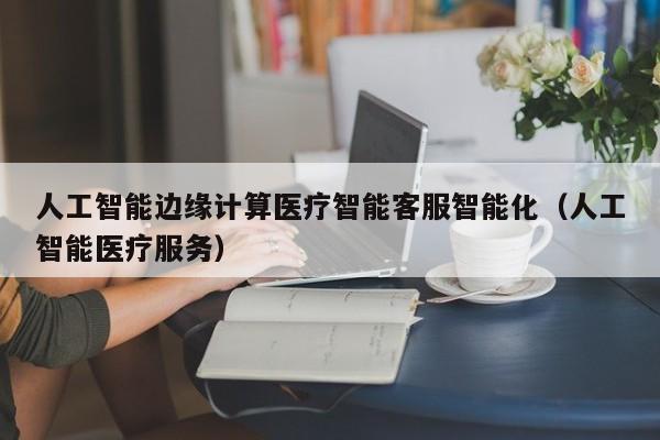 人工智能边缘计算医疗智能客服智能化（人工智能医疗服务）
